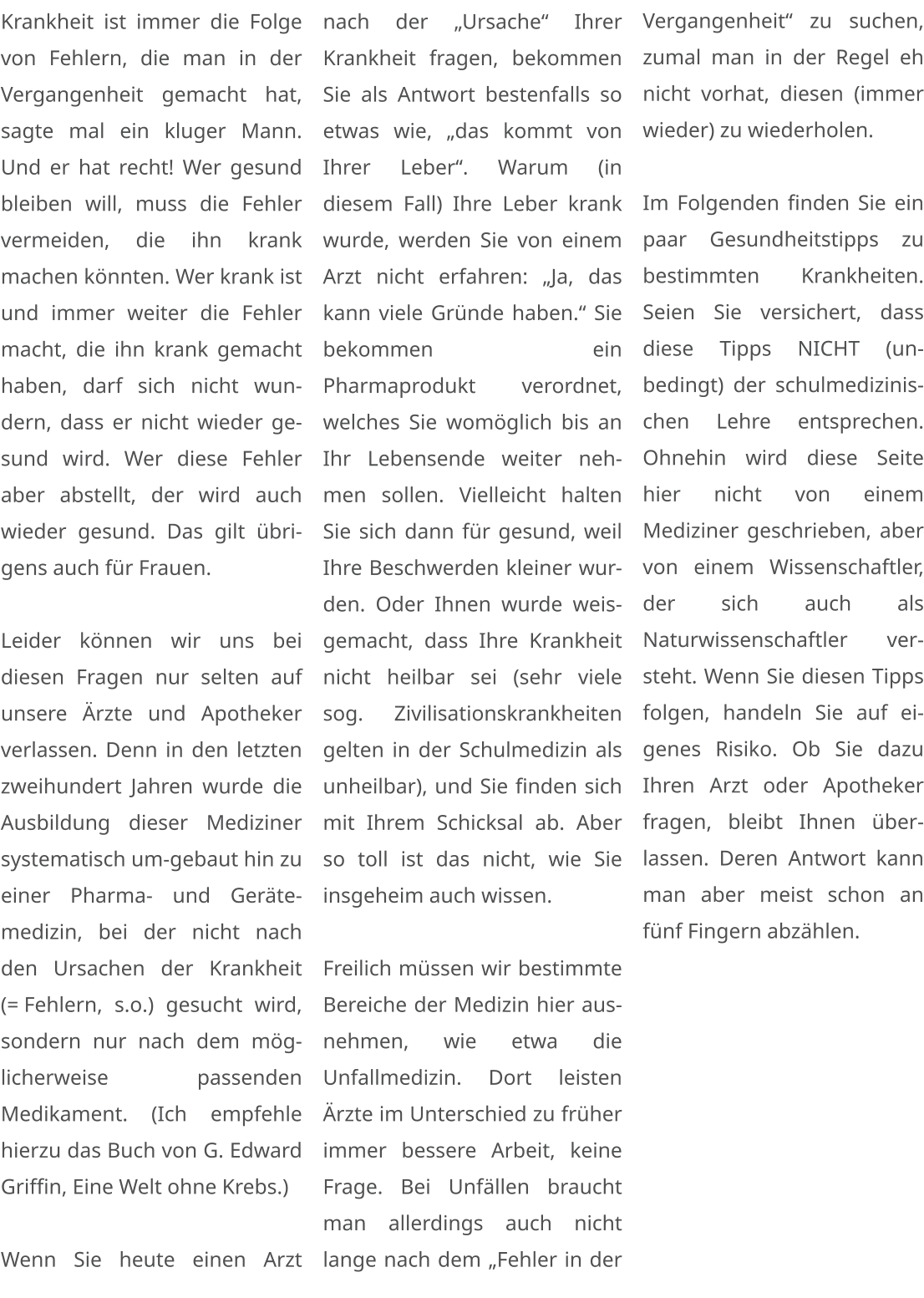 Krankheit ist immer die Folge von Fehlern, die man in der Vergangenheit gemacht hat, sagte mal ein kluger Mann. Und er hat recht! Wer gesund bleiben will, muss die Fehler vermeiden, die ihn krank machen könnten. Wer krank ist und immer weiter die Fehler macht, die ihn krank gemacht haben, darf sich nicht wundern, dass er nicht wieder gesund wird. Wer diese Fehler aber abstellt, der wird auch wieder gesund. Das gilt übrigens auch für Frauen.  Leider können wir uns bei diesen Fragen nur selten auf unsere Ärzte und Apotheker verlassen. Denn in den letzten zweihundert Jahren wurde die Ausbildung dieser Mediziner systematisch um-gebaut hin zu einer Pharma- und Gerätemedizin, bei der nicht nach den Ursachen der Krankheit (= Fehlern, s.o.) gesucht wird, sondern nur nach dem möglicherweise passenden Medikament. (Ich empfehle hierzu das Buch von G. Edward Griffin, Eine Welt ohne Krebs.)  Wenn Sie heute einen Arzt nach der „Ursache“ Ihrer Krankheit fragen, bekommen Sie als Antwort bestenfalls so etwas wie, „das kommt von Ihrer Leber“. Warum (in diesem Fall) Ihre Leber krank wurde, werden Sie von einem Arzt nicht erfahren: „Ja, das kann viele Gründe haben.“ Sie bekommen ein Pharmaprodukt verordnet, welches Sie womöglich bis an Ihr Lebensende weiter nehmen sollen. Vielleicht halten Sie sich dann für gesund, weil Ihre Beschwerden kleiner wurden. Oder Ihnen wurde weisgemacht, dass Ihre Krankheit nicht heilbar sei (sehr viele sog. Zivilisationskrankheiten gelten in der Schulmedizin als unheilbar), und Sie finden sich mit Ihrem Schicksal ab. Aber so toll ist das nicht, wie Sie insgeheim auch wissen.  Freilich müssen wir bestimmte Bereiche der Medizin hier ausnehmen, wie etwa die Unfallmedizin. Dort leisten Ärzte im Unterschied zu früher immer bessere Arbeit, keine Frage. Bei Unfällen braucht man allerdings auch nicht lange nach dem „Fehler in der Vergangenheit“ zu suchen, zumal man in der Regel eh nicht vorhat, diesen (immer wieder) zu wiederholen.  Im Folgenden finden Sie ein paar Gesundheitstipps zu bestimmten Krankheiten. Seien Sie versichert, dass diese Tipps NICHT (unbedingt) der schulmedizinischen Lehre entsprechen. Ohnehin wird diese Seite hier nicht von einem Mediziner geschrieben, aber von einem Wissenschaftler, der sich auch als Naturwissenschaftler versteht. Wenn Sie diesen Tipps folgen, handeln Sie auf eigenes Risiko. Ob Sie dazu Ihren Arzt oder Apotheker fragen, bleibt Ihnen überlassen. Deren Antwort kann man aber meist schon an fünf Fingern abzählen.