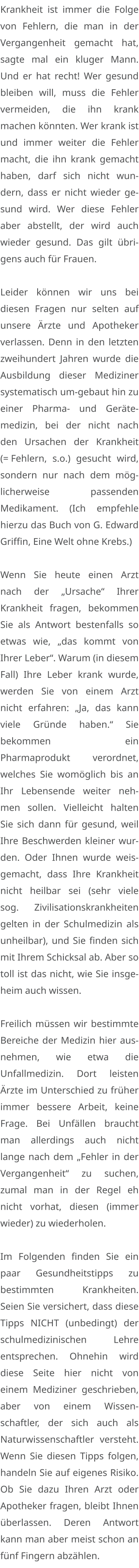 Krankheit ist immer die Folge von Fehlern, die man in der Vergangenheit gemacht hat, sagte mal ein kluger Mann. Und er hat recht! Wer gesund bleiben will, muss die Fehler vermeiden, die ihn krank machen könnten. Wer krank ist und immer weiter die Fehler macht, die ihn krank gemacht haben, darf sich nicht wundern, dass er nicht wieder gesund wird. Wer diese Fehler aber abstellt, der wird auch wieder gesund. Das gilt übrigens auch für Frauen.  Leider können wir uns bei diesen Fragen nur selten auf unsere Ärzte und Apotheker verlassen. Denn in den letzten zweihundert Jahren wurde die Ausbildung dieser Mediziner systematisch um-gebaut hin zu einer Pharma- und Gerätemedizin, bei der nicht nach den Ursachen der Krankheit (= Fehlern, s.o.) gesucht wird, sondern nur nach dem möglicherweise passenden Medikament. (Ich empfehle hierzu das Buch von G. Edward Griffin, Eine Welt ohne Krebs.)  Wenn Sie heute einen Arzt nach der „Ursache“ Ihrer Krankheit fragen, bekommen Sie als Antwort bestenfalls so etwas wie, „das kommt von Ihrer Leber“. Warum (in diesem Fall) Ihre Leber krank wurde, werden Sie von einem Arzt nicht erfahren: „Ja, das kann viele Gründe haben.“ Sie bekommen ein Pharmaprodukt verordnet, welches Sie womöglich bis an Ihr Lebensende weiter nehmen sollen. Vielleicht halten Sie sich dann für gesund, weil Ihre Beschwerden kleiner wurden. Oder Ihnen wurde weisgemacht, dass Ihre Krankheit nicht heilbar sei (sehr viele sog. Zivilisationskrankheiten gelten in der Schulmedizin als unheilbar), und Sie finden sich mit Ihrem Schicksal ab. Aber so toll ist das nicht, wie Sie insgeheim auch wissen.  Freilich müssen wir bestimmte Bereiche der Medizin hier ausnehmen, wie etwa die Unfallmedizin. Dort leisten Ärzte im Unterschied zu früher immer bessere Arbeit, keine Frage. Bei Unfällen braucht man allerdings auch nicht lange nach dem „Fehler in der Vergangenheit“ zu suchen, zumal man in der Regel eh nicht vorhat, diesen (immer wieder) zu wiederholen.  Im Folgenden finden Sie ein paar Gesundheitstipps zu bestimmten Krankheiten. Seien Sie versichert, dass diese Tipps NICHT (unbedingt) der schulmedizinischen Lehre entsprechen. Ohnehin wird diese Seite hier nicht von einem Mediziner geschrieben, aber von einem Wissenschaftler, der sich auch als Naturwissenschaftler versteht. Wenn Sie diesen Tipps folgen, handeln Sie auf eigenes Risiko. Ob Sie dazu Ihren Arzt oder Apotheker fragen, bleibt Ihnen überlassen. Deren Antwort kann man aber meist schon an fünf Fingern abzählen.